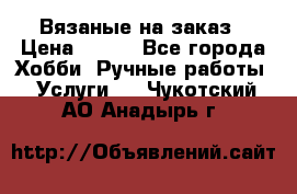 Вязаные на заказ › Цена ­ 800 - Все города Хобби. Ручные работы » Услуги   . Чукотский АО,Анадырь г.